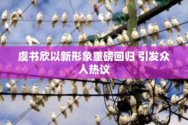 虞书欣以新形象重磅回归 引发众人热议