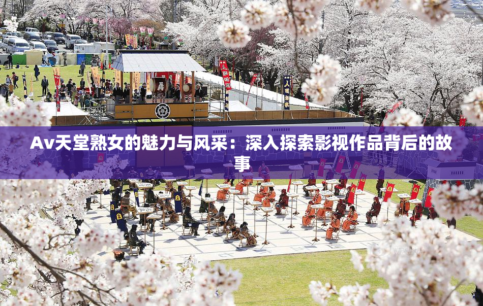 Av天堂熟女的魅力与风采：深入探索影视作品背后的故事