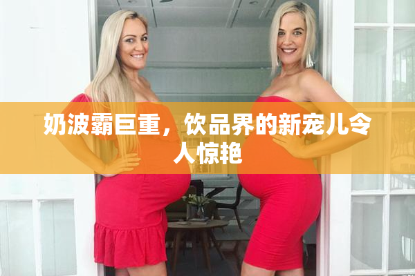 奶波霸巨重，饮品界的新宠儿令人惊艳