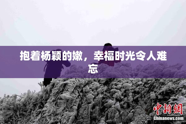 抱着杨颖的嫩，幸福时光令人难忘
