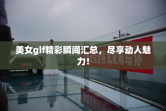 美女gif精彩瞬间汇总，尽享动人魅力！