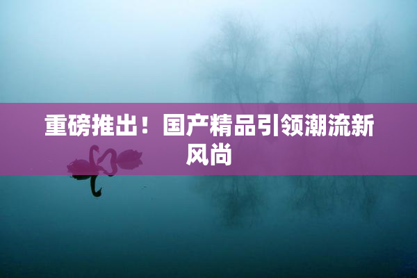 重磅推出！国产精品引领潮流新风尚