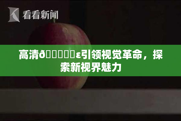 高清🔞❌‌ε引领视觉革命，探索新视界魅力
