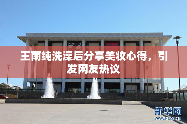 王雨纯洗澡后分享美妆心得，引发网友热议