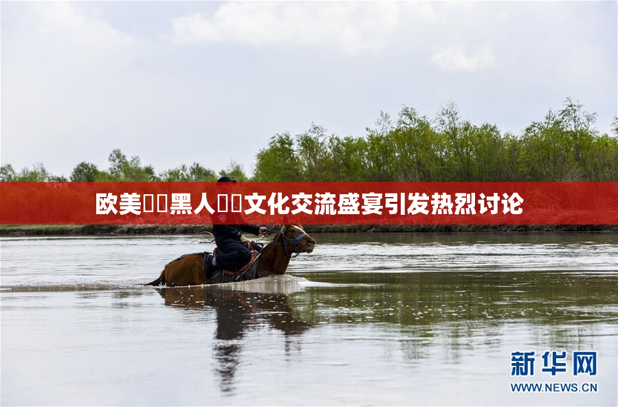 欧美❌‌黑人❌‌文化交流盛宴引发热烈讨论