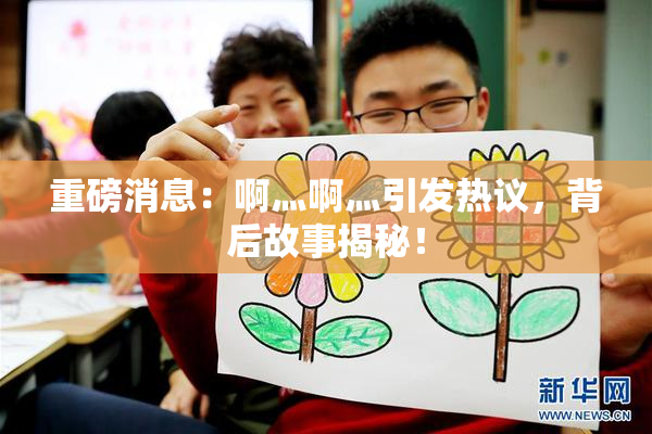 重磅消息：啊灬啊灬引发热议，背后故事揭秘！