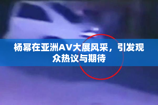 杨幂在亚洲AV大展风采，引发观众热议与期待