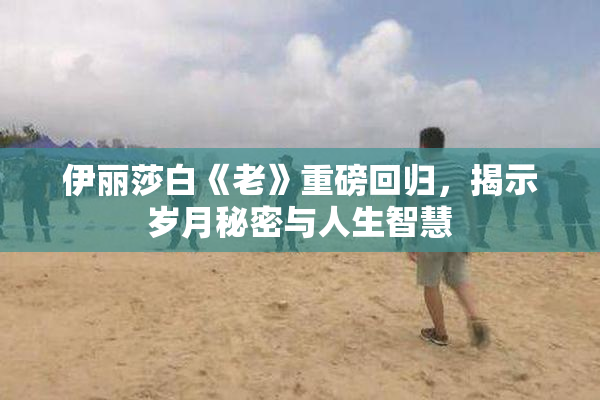 伊丽莎白《老》重磅回归，揭示岁月秘密与人生智慧