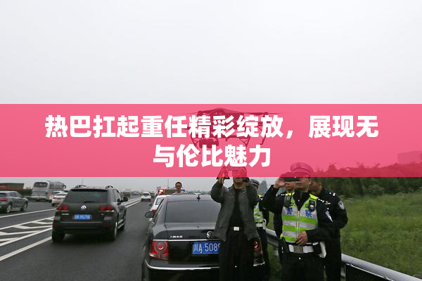 热巴扛起重任精彩绽放，展现无与伦比魅力