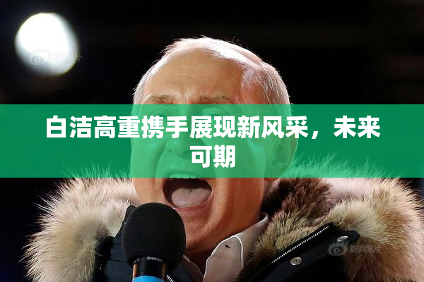 白洁高重携手展现新风采，未来可期