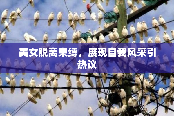 美女脱离束缚，展现自我风采引热议