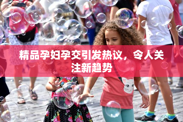 精品孕妇孕交引发热议，令人关注新趋势