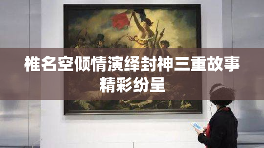 椎名空倾情演绎封神三重故事精彩纷呈
