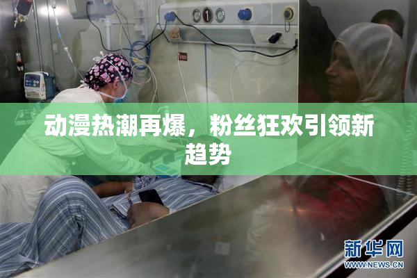 动漫热潮再爆，粉丝狂欢引领新趋势