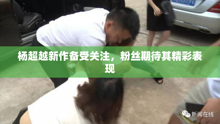 杨超越新作备受关注，粉丝期待其精彩表现