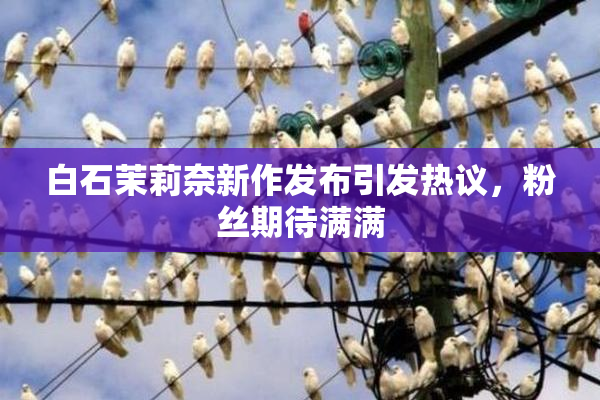 白石茉莉奈新作发布引发热议，粉丝期待满满