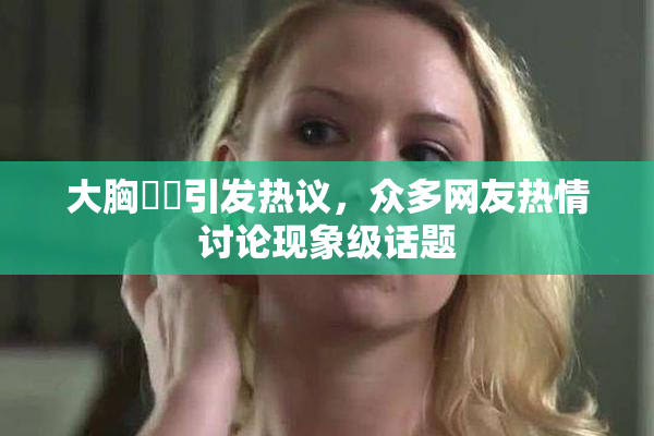 大胸❌‌引发热议，众多网友热情讨论现象级话题