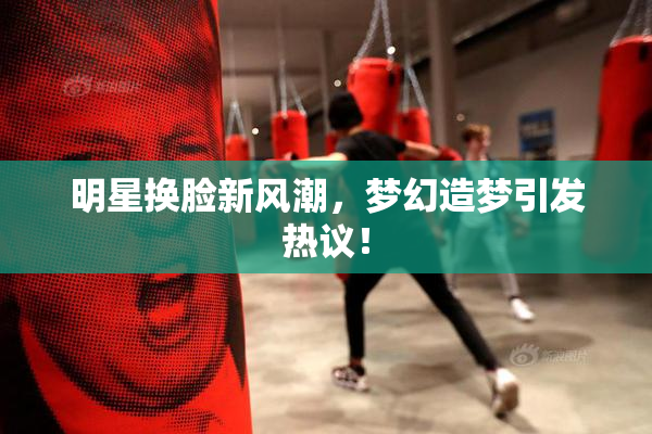 明星换脸新风潮，梦幻造梦引发热议！