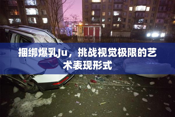 捆绑爆乳Ju，挑战视觉极限的艺术表现形式