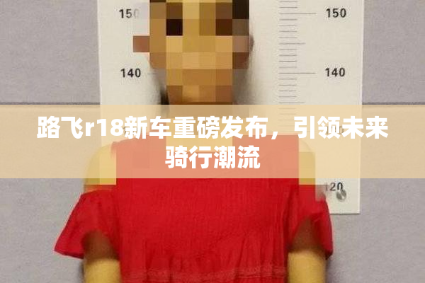 路飞r18新车重磅发布，引领未来骑行潮流