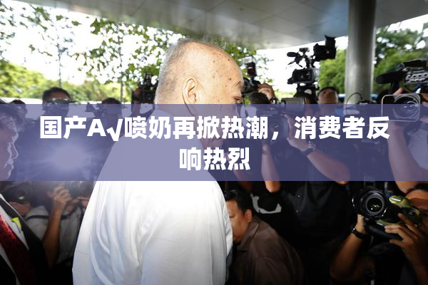 国产A√喷奶再掀热潮，消费者反响热烈