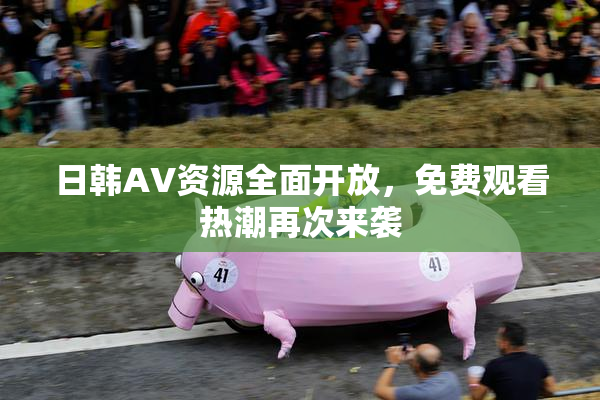 日韩AV资源全面开放，免费观看热潮再次来袭