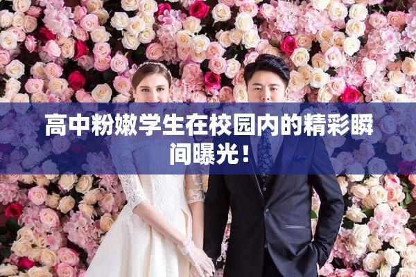 高中粉嫩学生在校园内的精彩瞬间曝光！
