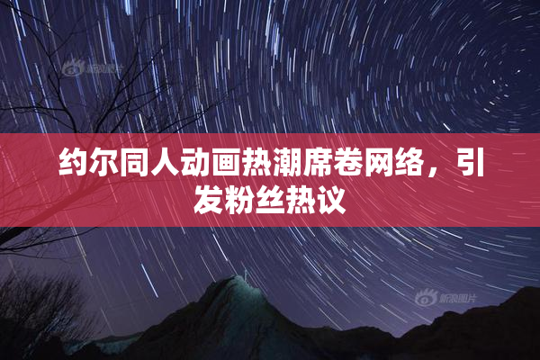 约尔同人动画热潮席卷网络，引发粉丝热议