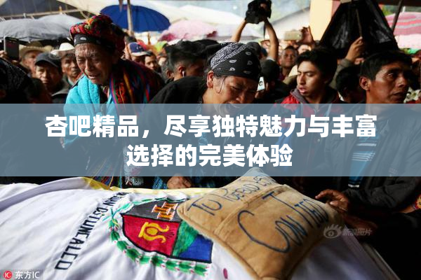 杏吧精品，尽享独特魅力与丰富选择的完美体验
