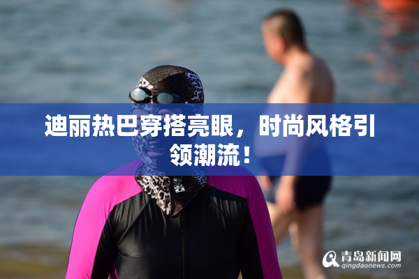 迪丽热巴穿搭亮眼，时尚风格引领潮流！
