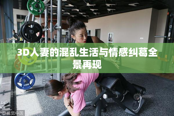 3D人妻的混乱生活与情感纠葛全景再现