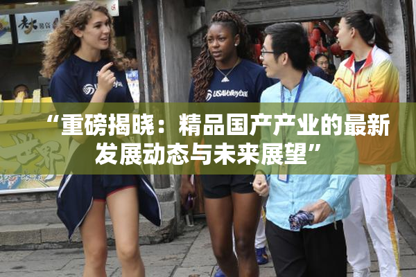 “重磅揭晓：精品国产产业的最新发展动态与未来展望”