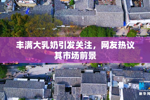丰满大乳奶引发关注，网友热议其市场前景