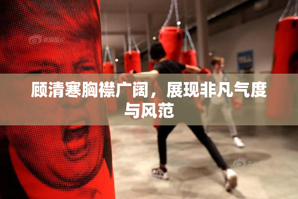 顾清寒胸襟广阔，展现非凡气度与风范