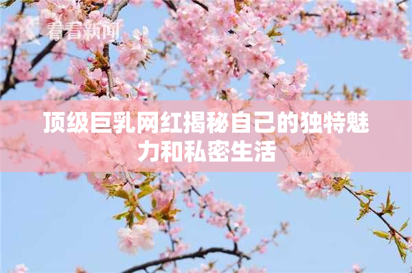 顶级巨乳网红揭秘自己的独特魅力和私密生活