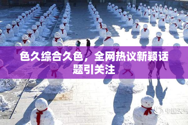 色久综合久色，全网热议新颖话题引关注