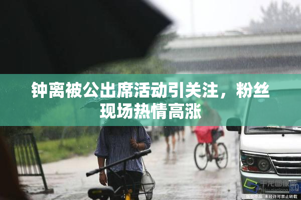 钟离被公出席活动引关注，粉丝现场热情高涨