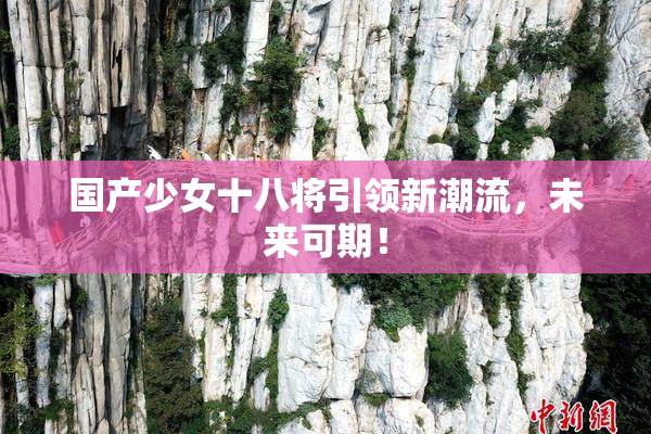 国产少女十八将引领新潮流，未来可期！