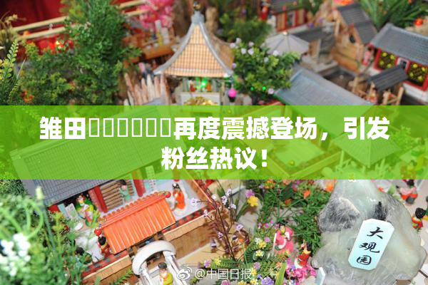 雏田❌‌❌‌❌‌再度震撼登场，引发粉丝热议！
