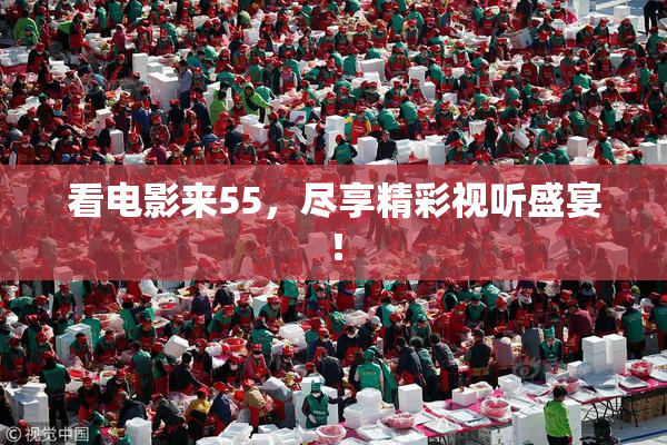 看电影来55，尽享精彩视听盛宴！