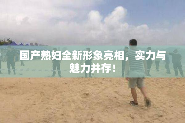 国产熟妇全新形象亮相，实力与魅力并存！
