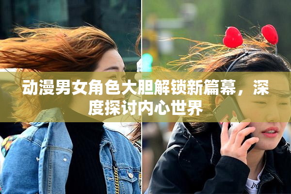 动漫男女角色大胆解锁新篇幕，深度探讨内心世界