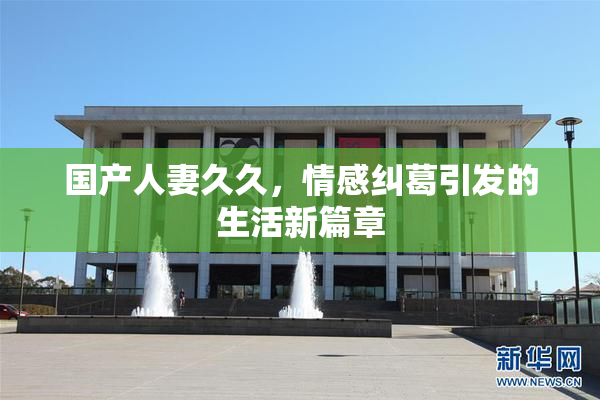 国产人妻久久，情感纠葛引发的生活新篇章