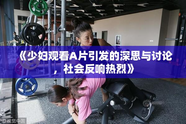 《少妇观看A片引发的深思与讨论，社会反响热烈》