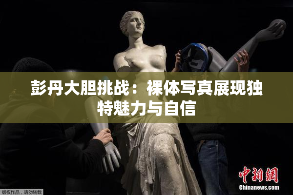 彭丹大胆挑战：裸体写真展现独特魅力与自信