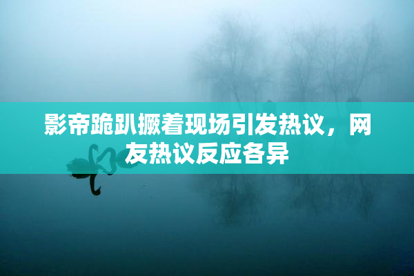 影帝跪趴撅着现场引发热议，网友热议反应各异