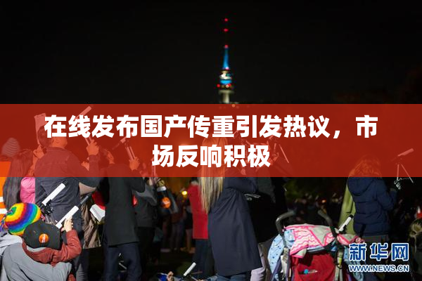 在线发布国产传重引发热议，市场反响积极