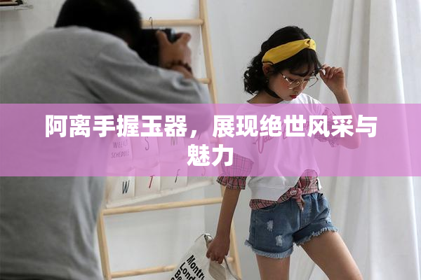 阿离手握玉器，展现绝世风采与魅力
