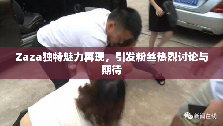 Zaza独特魅力再现，引发粉丝热烈讨论与期待