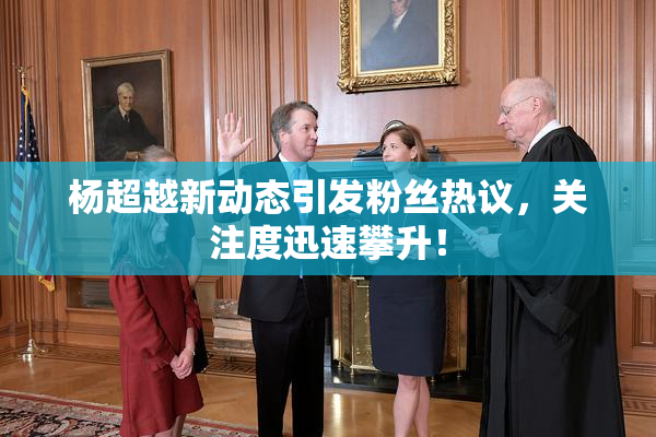 杨超越新动态引发粉丝热议，关注度迅速攀升！
